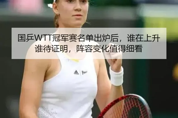 国乒WTT冠军赛名单出炉后，谁在上升谁待证明，阵容变化值得细看